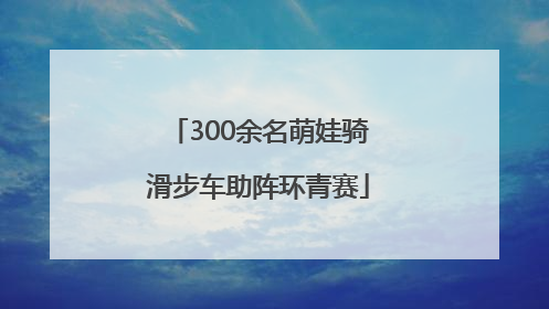 300余名萌娃骑滑步车助阵环青赛