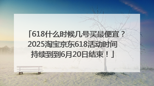 618什么时候几号买最便宜？2025淘宝京东618活动时间持续到到6月20日结束！