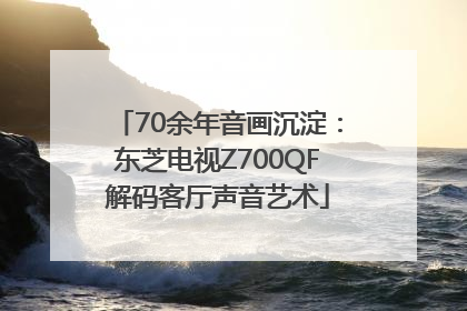 70余年音画沉淀：东芝电视Z700QF解码客厅声音艺术