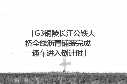 G3铜陵长江公铁大桥全线沥青铺装完成 通车进入倒计时